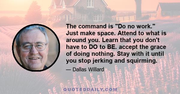 The command is Do no work. Just make space. Attend to what is around you. Learn that you don't have to DO to BE. accept the grace of doing nothing. Stay with it until you stop jerking and squirming.