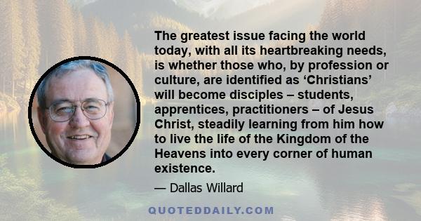 The greatest issue facing the world today, with all its heartbreaking needs, is whether those who, by profession or culture, are identified as ‘Christians’ will become disciples – students, apprentices, practitioners –