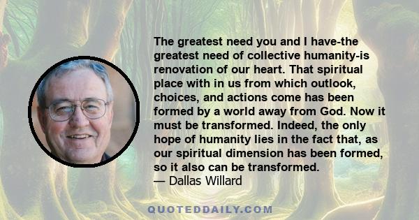 The greatest need you and I have-the greatest need of collective humanity-is renovation of our heart. That spiritual place with in us from which outlook, choices, and actions come has been formed by a world away from