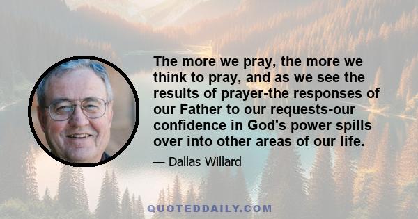 The more we pray, the more we think to pray, and as we see the results of prayer-the responses of our Father to our requests-our confidence in God's power spills over into other areas of our life.