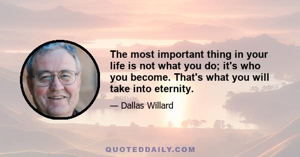 The most important thing in your life is not what you do; it's who you become. That's what you will take into eternity.