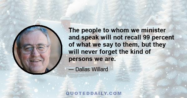 The people to whom we minister and speak will not recall 99 percent of what we say to them, but they will never forget the kind of persons we are.