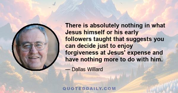 There is absolutely nothing in what Jesus himself or his early followers taught that suggests you can decide just to enjoy forgiveness at Jesus' expense and have nothing more to do with him.