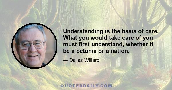 Understanding is the basis of care. What you would take care of you must first understand, whether it be a petunia or a nation.