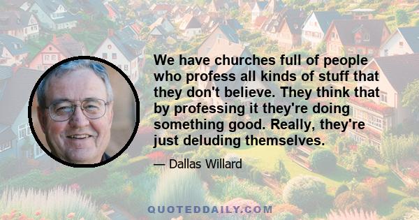 We have churches full of people who profess all kinds of stuff that they don't believe. They think that by professing it they're doing something good. Really, they're just deluding themselves.