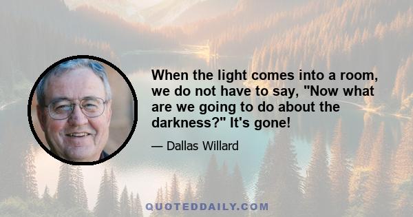 When the light comes into a room, we do not have to say, Now what are we going to do about the darkness? It's gone!