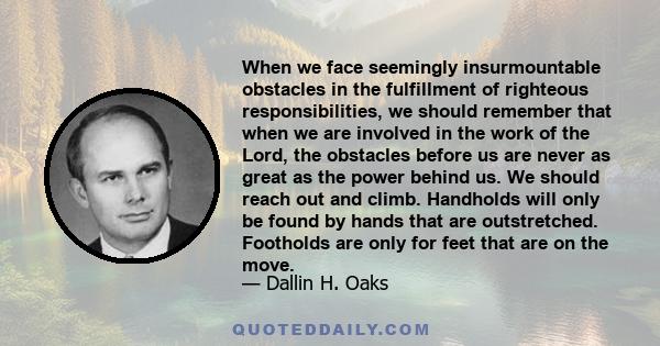 When we face seemingly insurmountable obstacles in the fulfillment of righteous responsibilities, we should remember that when we are involved in the work of the Lord, the obstacles before us are never as great as the