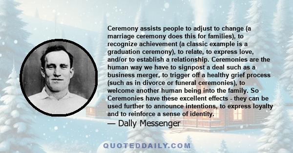 Ceremony assists people to adjust to change (a marriage ceremony does this for families), to recognize achievement (a classic example is a graduation ceremony), to relate, to express love, and/or to establish a