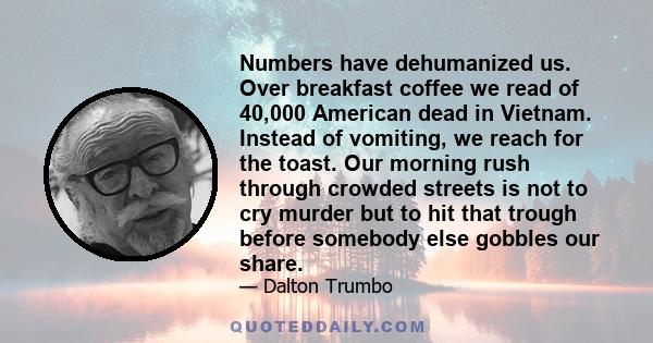 Numbers have dehumanized us. Over breakfast coffee we read of 40,000 American dead in Vietnam. Instead of vomiting, we reach for the toast. Our morning rush through crowded streets is not to cry murder but to hit that