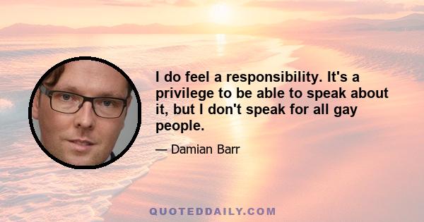 I do feel a responsibility. It's a privilege to be able to speak about it, but I don't speak for all gay people.