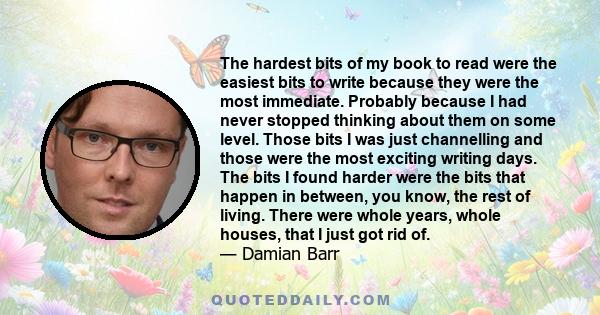 The hardest bits of my book to read were the easiest bits to write because they were the most immediate. Probably because I had never stopped thinking about them on some level. Those bits I was just channelling and