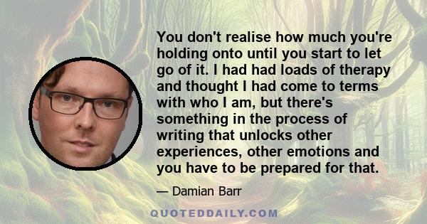 You don't realise how much you're holding onto until you start to let go of it. I had had loads of therapy and thought I had come to terms with who I am, but there's something in the process of writing that unlocks