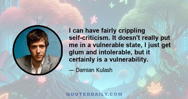 I can have fairly crippling self-criticism. It doesn't really put me in a vulnerable state, I just get glum and intolerable, but it certainly is a vulnerability.