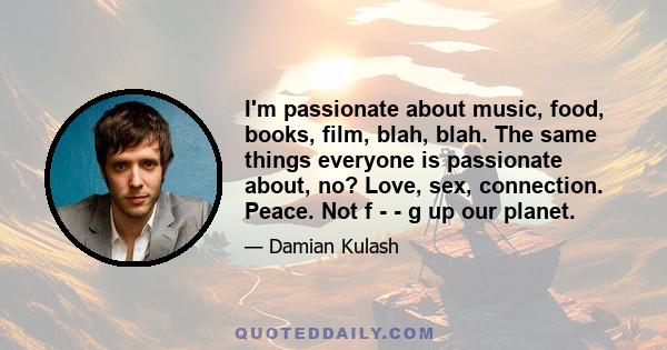 I'm passionate about music, food, books, film, blah, blah. The same things everyone is passionate about, no? Love, sex, connection. Peace. Not f - - g up our planet.