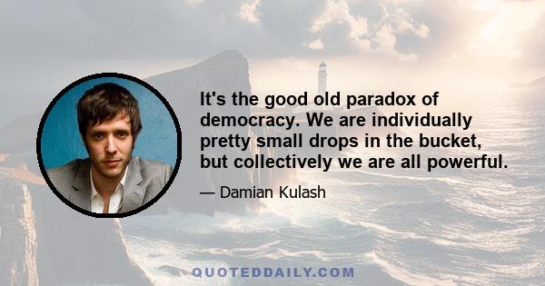 It's the good old paradox of democracy. We are individually pretty small drops in the bucket, but collectively we are all powerful.