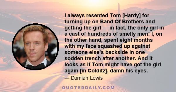 I always resented Tom [Hardy] for turning up on Band Of Brothers and getting the girl — in fact, the only girl in a cast of hundreds of smelly men! I, on the other hand, spent eight months with my face squashed up