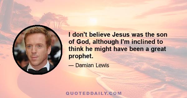 I don't believe Jesus was the son of God, although I'm inclined to think he might have been a great prophet.