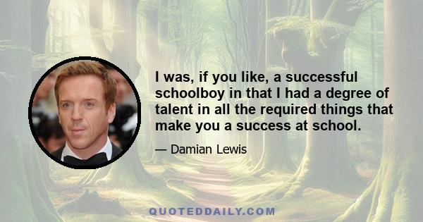 I was, if you like, a successful schoolboy in that I had a degree of talent in all the required things that make you a success at school.