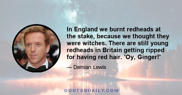 In England we burnt redheads at the stake, because we thought they were witches. There are still young redheads in Britain getting ripped for having red hair. 'Oy, Ginger!'