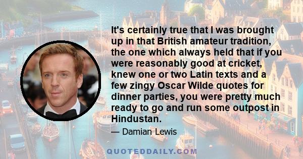 It's certainly true that I was brought up in that British amateur tradition, the one which always held that if you were reasonably good at cricket, knew one or two Latin texts and a few zingy Oscar Wilde quotes for