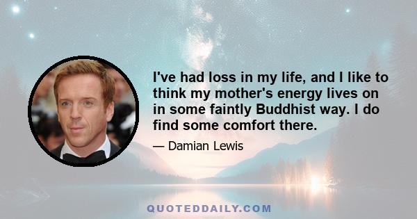 I've had loss in my life, and I like to think my mother's energy lives on in some faintly Buddhist way. I do find some comfort there.