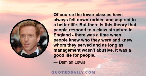 Of course the lower classes have always felt downtrodden and aspired to a better life. But there is this theory that people respond to a class structure in England - there was a time when people knew who they were and