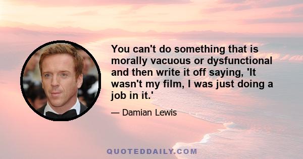 You can't do something that is morally vacuous or dysfunctional and then write it off saying, 'It wasn't my film, I was just doing a job in it.'