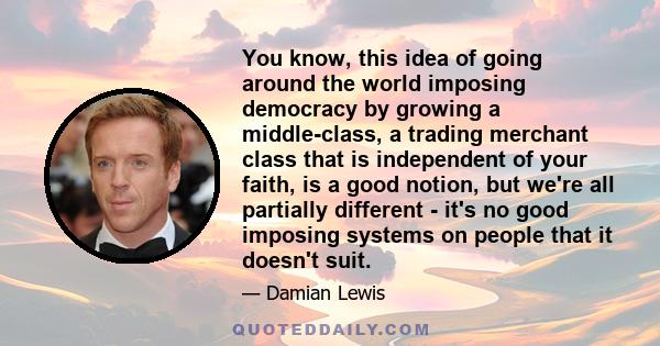 You know, this idea of going around the world imposing democracy by growing a middle-class, a trading merchant class that is independent of your faith, is a good notion, but we're all partially different - it's no good