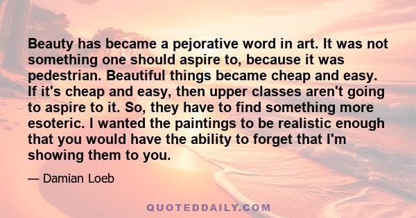 Beauty has became a pejorative word in art. It was not something one should aspire to, because it was pedestrian. Beautiful things became cheap and easy. If it's cheap and easy, then upper classes aren't going to aspire 