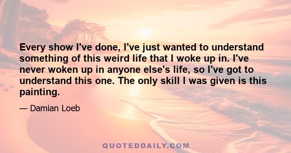 Every show I've done, I've just wanted to understand something of this weird life that I woke up in. I've never woken up in anyone else's life, so I've got to understand this one. The only skill I was given is this