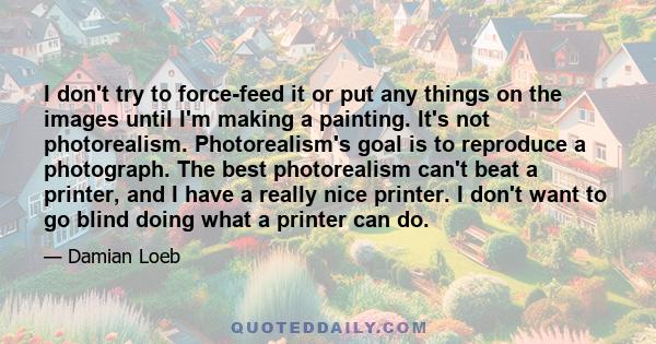 I don't try to force-feed it or put any things on the images until I'm making a painting. It's not photorealism. Photorealism's goal is to reproduce a photograph. The best photorealism can't beat a printer, and I have a 