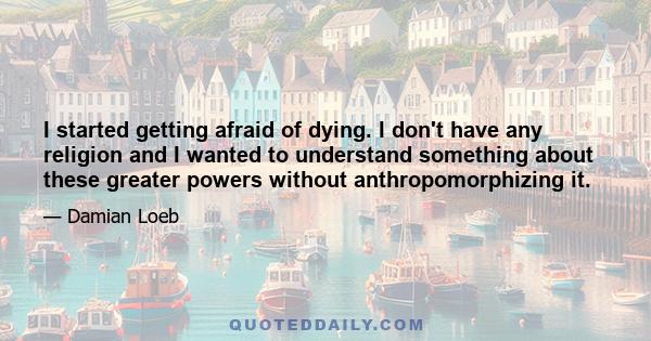 I started getting afraid of dying. I don't have any religion and I wanted to understand something about these greater powers without anthropomorphizing it.