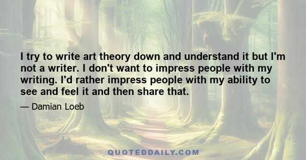 I try to write art theory down and understand it but I'm not a writer. I don't want to impress people with my writing. I'd rather impress people with my ability to see and feel it and then share that.