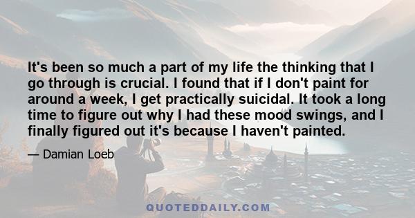 It's been so much a part of my life the thinking that I go through is crucial. I found that if I don't paint for around a week, I get practically suicidal. It took a long time to figure out why I had these mood swings,