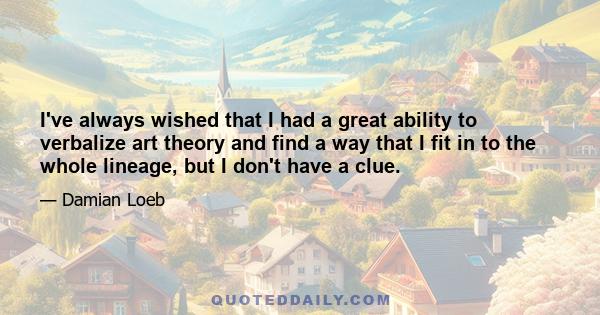 I've always wished that I had a great ability to verbalize art theory and find a way that I fit in to the whole lineage, but I don't have a clue.