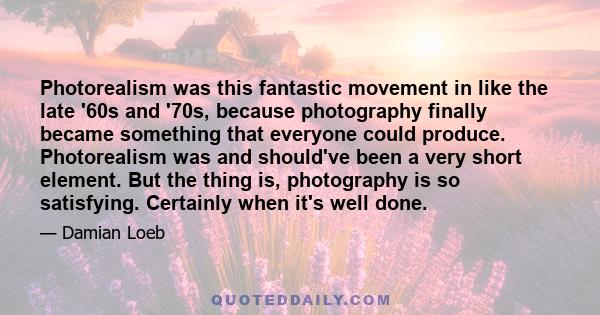 Photorealism was this fantastic movement in like the late '60s and '70s, because photography finally became something that everyone could produce. Photorealism was and should've been a very short element. But the thing