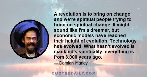 A revolution is to bring on change and we're spiritual people trying to bring on spiritual change. It might sound like I'm a dreamer, but economic models have reached their height of evolution. Technology has evolved.