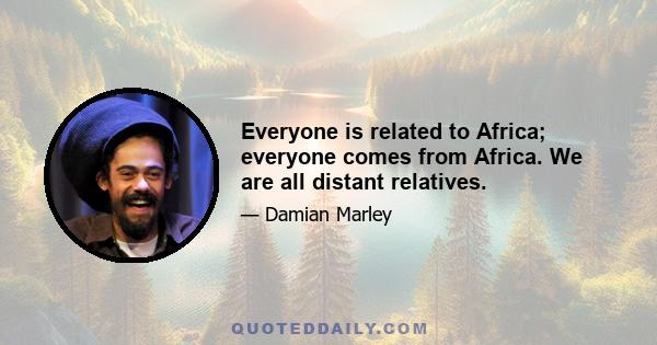 Everyone is related to Africa; everyone comes from Africa. We are all distant relatives.