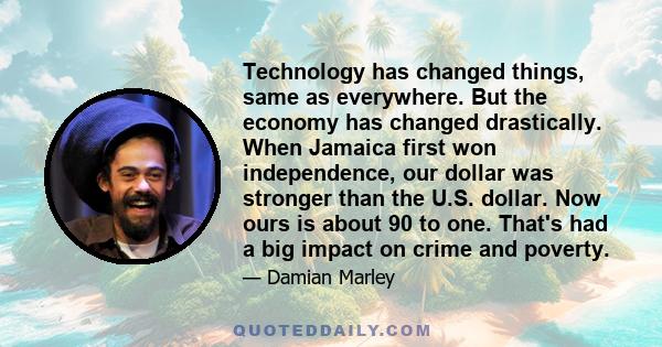 Technology has changed things, same as everywhere. But the economy has changed drastically. When Jamaica first won independence, our dollar was stronger than the U.S. dollar. Now ours is about 90 to one. That's had a