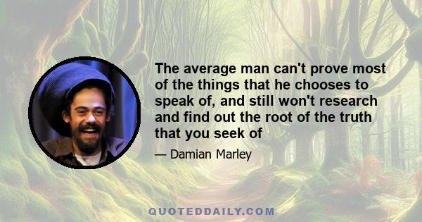 The average man can't prove most of the things that he chooses to speak of, and still won't research and find out the root of the truth that you seek of