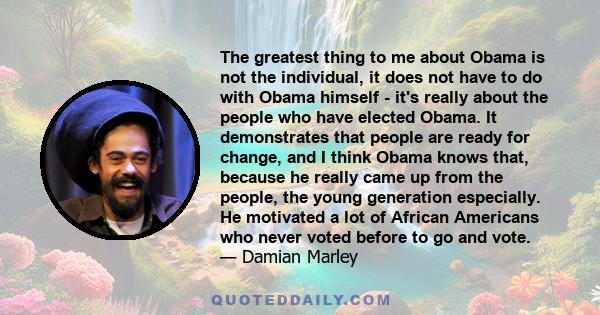 The greatest thing to me about Obama is not the individual, it does not have to do with Obama himself - it's really about the people who have elected Obama. It demonstrates that people are ready for change, and I think