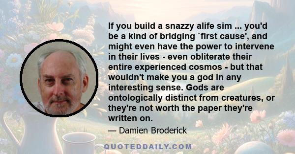 If you build a snazzy alife sim ... you'd be a kind of bridging `first cause', and might even have the power to intervene in their lives - even obliterate their entire experienced cosmos - but that wouldn't make you a