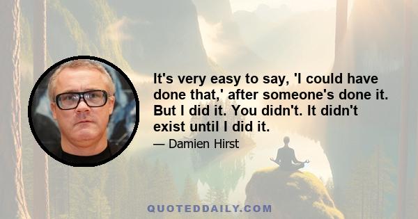 It's very easy to say, 'I could have done that,' after someone's done it. But I did it. You didn't. It didn't exist until I did it.