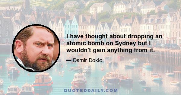 I have thought about dropping an atomic bomb on Sydney but I wouldn't gain anything from it.