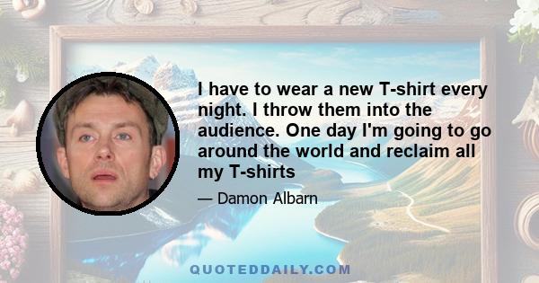 I have to wear a new T-shirt every night. I throw them into the audience. One day I'm going to go around the world and reclaim all my T-shirts