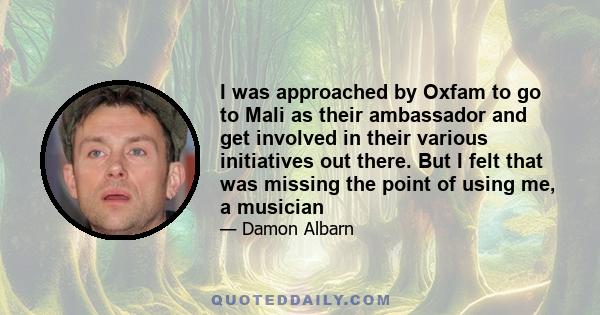 I was approached by Oxfam to go to Mali as their ambassador and get involved in their various initiatives out there. But I felt that was missing the point of using me, a musician