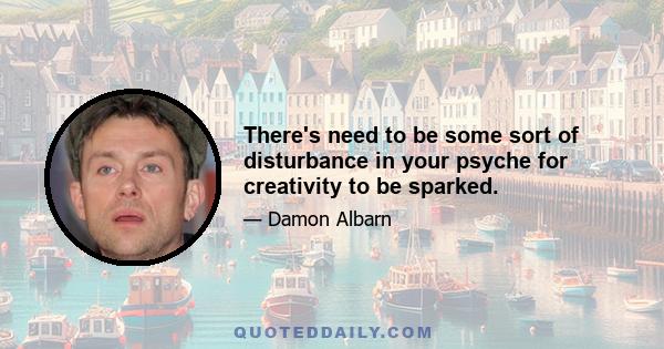 There's need to be some sort of disturbance in your psyche for creativity to be sparked.
