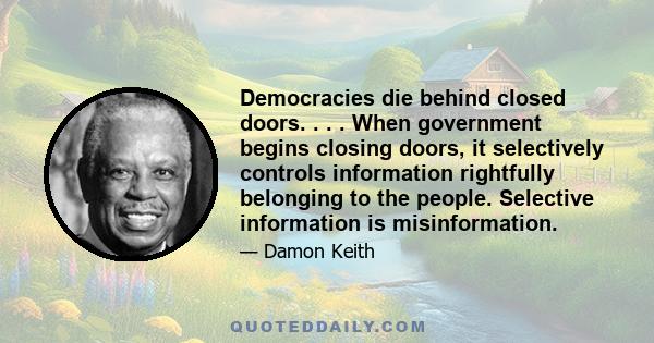 Democracies die behind closed doors. . . . When government begins closing doors, it selectively controls information rightfully belonging to the people. Selective information is misinformation.