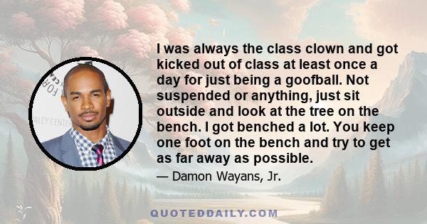 I was always the class clown and got kicked out of class at least once a day for just being a goofball. Not suspended or anything, just sit outside and look at the tree on the bench. I got benched a lot. You keep one