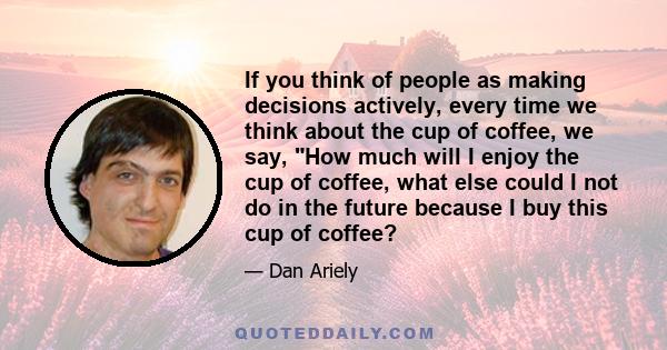 If you think of people as making decisions actively, every time we think about the cup of coffee, we say, How much will I enjoy the cup of coffee, what else could I not do in the future because I buy this cup of coffee?